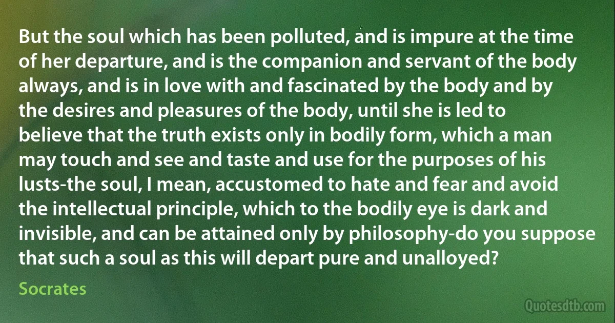 But the soul which has been polluted, and is impure at the time of her departure, and is the companion and servant of the body always, and is in love with and fascinated by the body and by the desires and pleasures of the body, until she is led to believe that the truth exists only in bodily form, which a man may touch and see and taste and use for the purposes of his lusts-the soul, I mean, accustomed to hate and fear and avoid the intellectual principle, which to the bodily eye is dark and invisible, and can be attained only by philosophy-do you suppose that such a soul as this will depart pure and unalloyed? (Socrates)