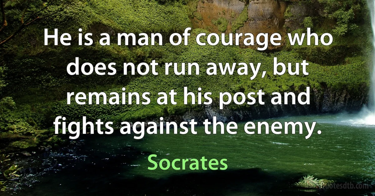 He is a man of courage who does not run away, but remains at his post and fights against the enemy. (Socrates)