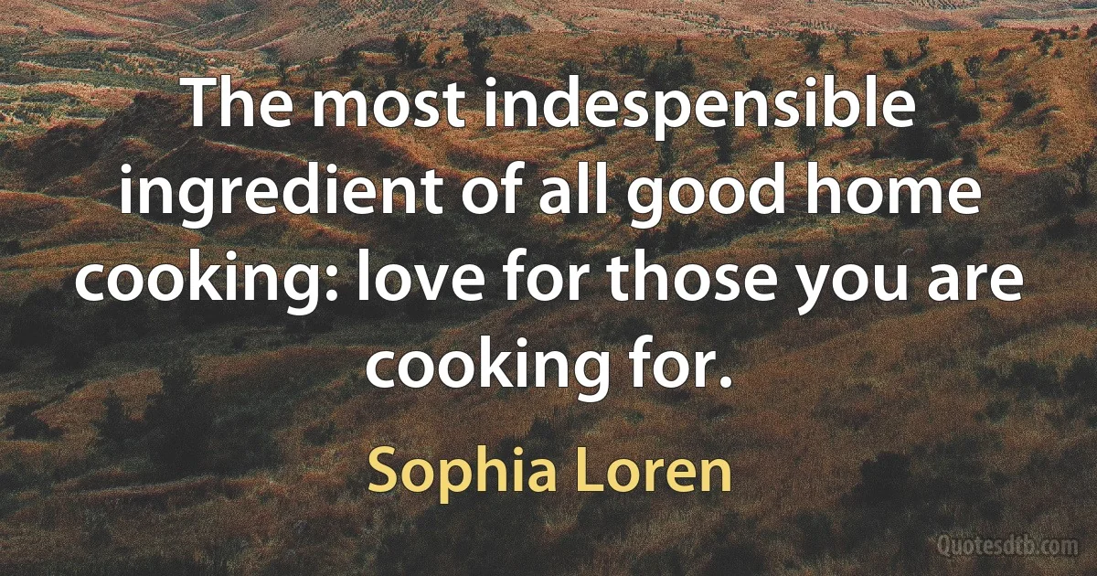 The most indespensible ingredient of all good home cooking: love for those you are cooking for. (Sophia Loren)