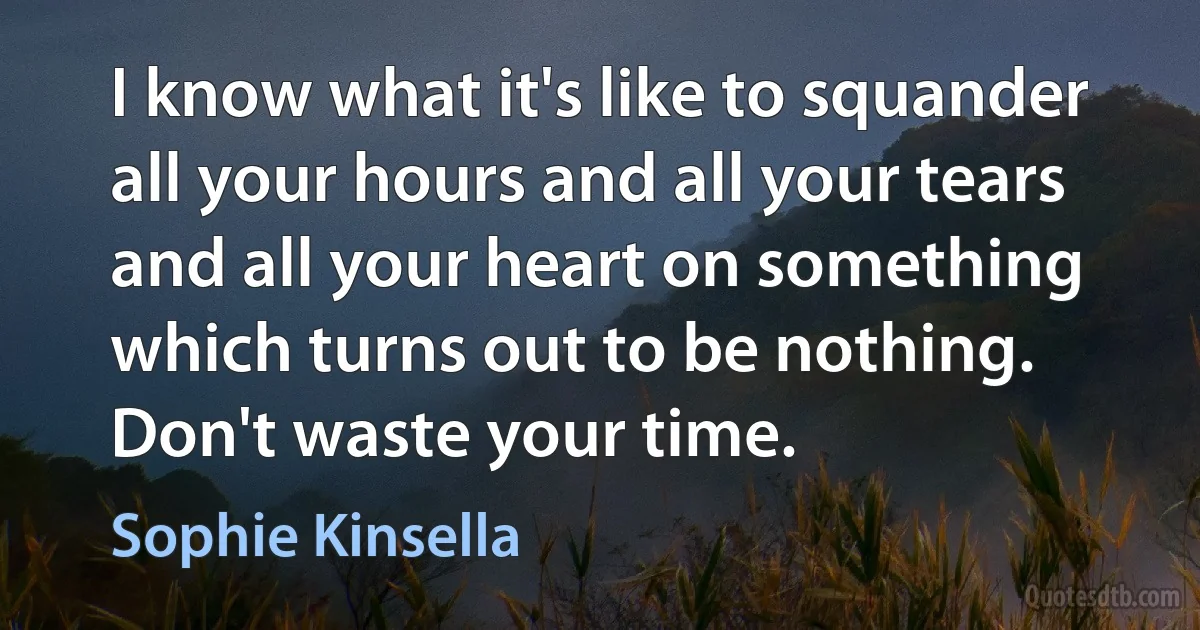 I know what it's like to squander all your hours and all your tears and all your heart on something which turns out to be nothing. Don't waste your time. (Sophie Kinsella)