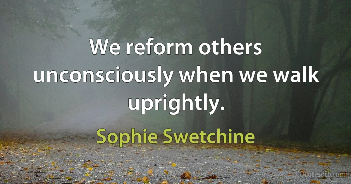 We reform others unconsciously when we walk uprightly. (Sophie Swetchine)