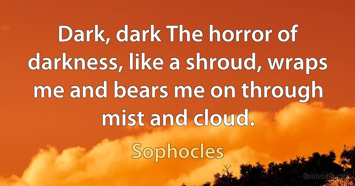 Dark, dark The horror of darkness, like a shroud, wraps me and bears me on through mist and cloud. (Sophocles)