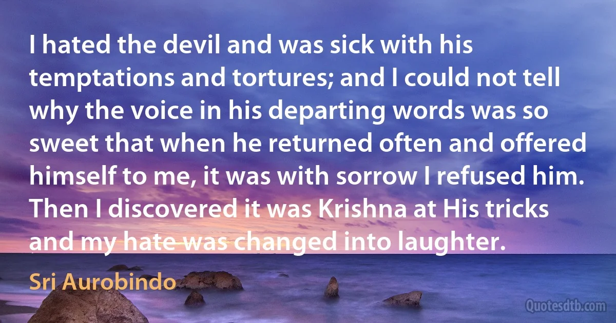 I hated the devil and was sick with his temptations and tortures; and I could not tell why the voice in his departing words was so sweet that when he returned often and offered himself to me, it was with sorrow I refused him. Then I discovered it was Krishna at His tricks and my hate was changed into laughter. (Sri Aurobindo)