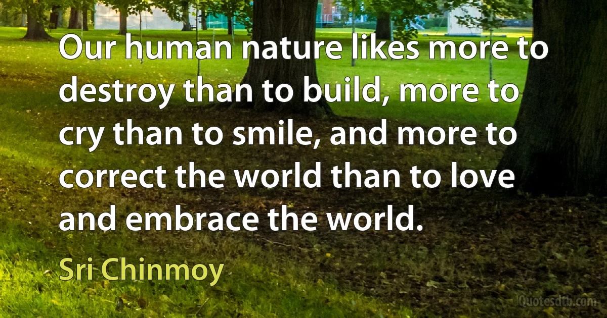 Our human nature likes more to destroy than to build, more to cry than to smile, and more to correct the world than to love and embrace the world. (Sri Chinmoy)