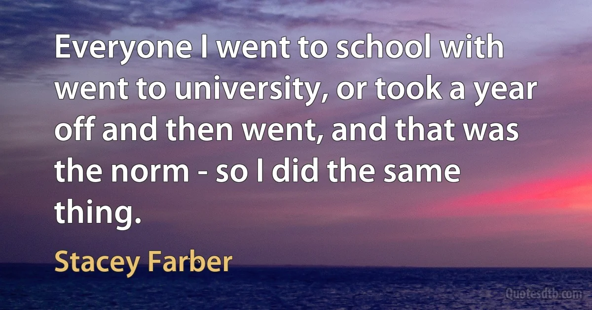 Everyone I went to school with went to university, or took a year off and then went, and that was the norm - so I did the same thing. (Stacey Farber)