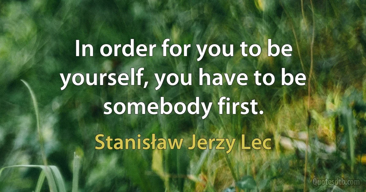 In order for you to be yourself, you have to be somebody first. (Stanisław Jerzy Lec)