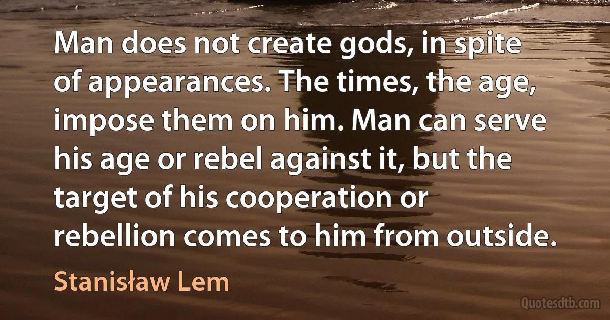 Man does not create gods, in spite of appearances. The times, the age, impose them on him. Man can serve his age or rebel against it, but the target of his cooperation or rebellion comes to him from outside. (Stanisław Lem)