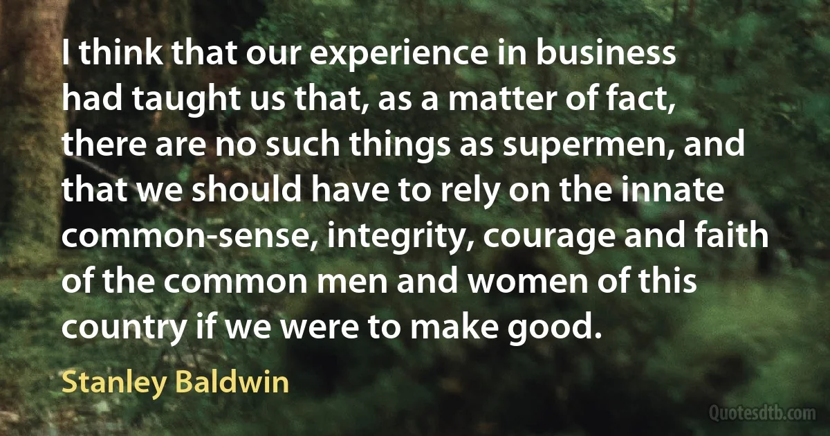 I think that our experience in business had taught us that, as a matter of fact, there are no such things as supermen, and that we should have to rely on the innate common-sense, integrity, courage and faith of the common men and women of this country if we were to make good. (Stanley Baldwin)