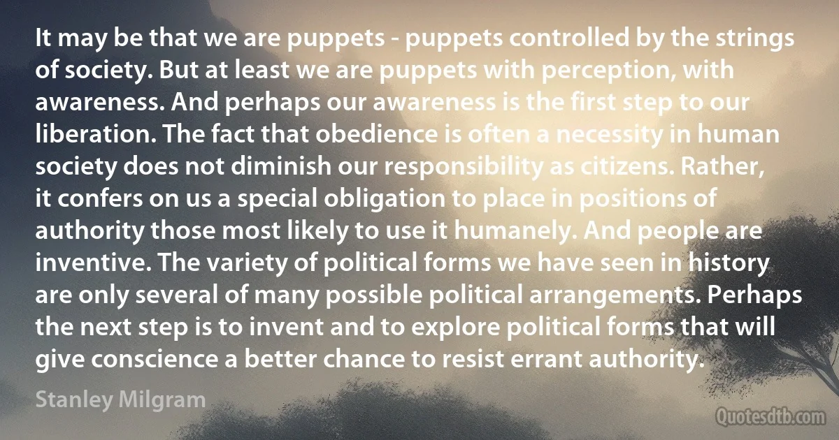 It may be that we are puppets - puppets controlled by the strings of society. But at least we are puppets with perception, with awareness. And perhaps our awareness is the first step to our liberation. The fact that obedience is often a necessity in human society does not diminish our responsibility as citizens. Rather, it confers on us a special obligation to place in positions of authority those most likely to use it humanely. And people are inventive. The variety of political forms we have seen in history are only several of many possible political arrangements. Perhaps the next step is to invent and to explore political forms that will give conscience a better chance to resist errant authority. (Stanley Milgram)