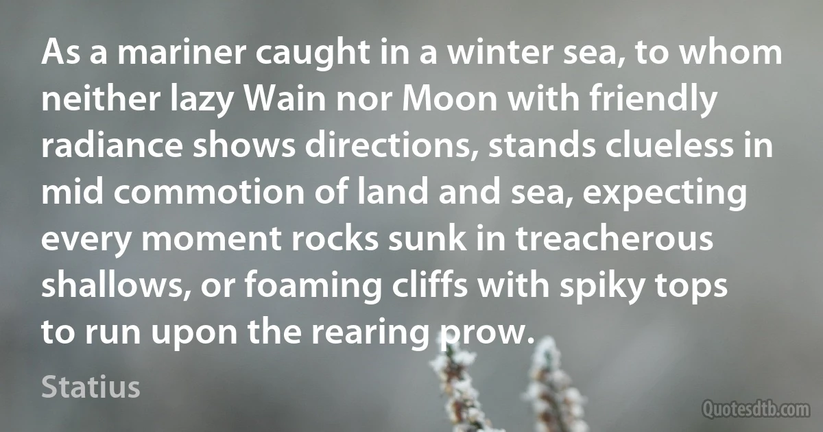 As a mariner caught in a winter sea, to whom neither lazy Wain nor Moon with friendly radiance shows directions, stands clueless in mid commotion of land and sea, expecting every moment rocks sunk in treacherous shallows, or foaming cliffs with spiky tops to run upon the rearing prow. (Statius)