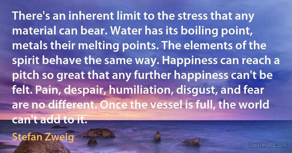 There's an inherent limit to the stress that any material can bear. Water has its boiling point, metals their melting points. The elements of the spirit behave the same way. Happiness can reach a pitch so great that any further happiness can't be felt. Pain, despair, humiliation, disgust, and fear are no different. Once the vessel is full, the world can't add to it. (Stefan Zweig)