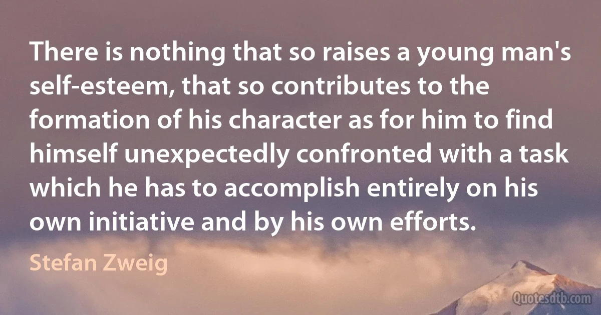 There is nothing that so raises a young man's self-esteem, that so contributes to the formation of his character as for him to find himself unexpectedly confronted with a task which he has to accomplish entirely on his own initiative and by his own efforts. (Stefan Zweig)