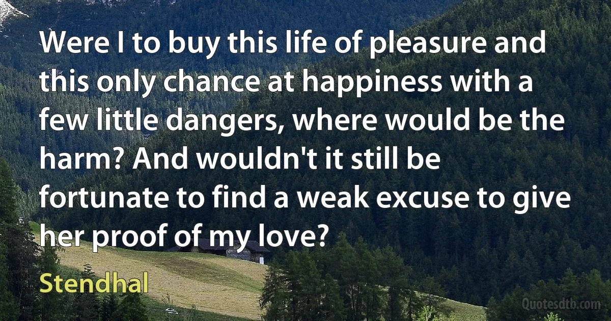 Were I to buy this life of pleasure and this only chance at happiness with a few little dangers, where would be the harm? And wouldn't it still be fortunate to find a weak excuse to give her proof of my love? (Stendhal)