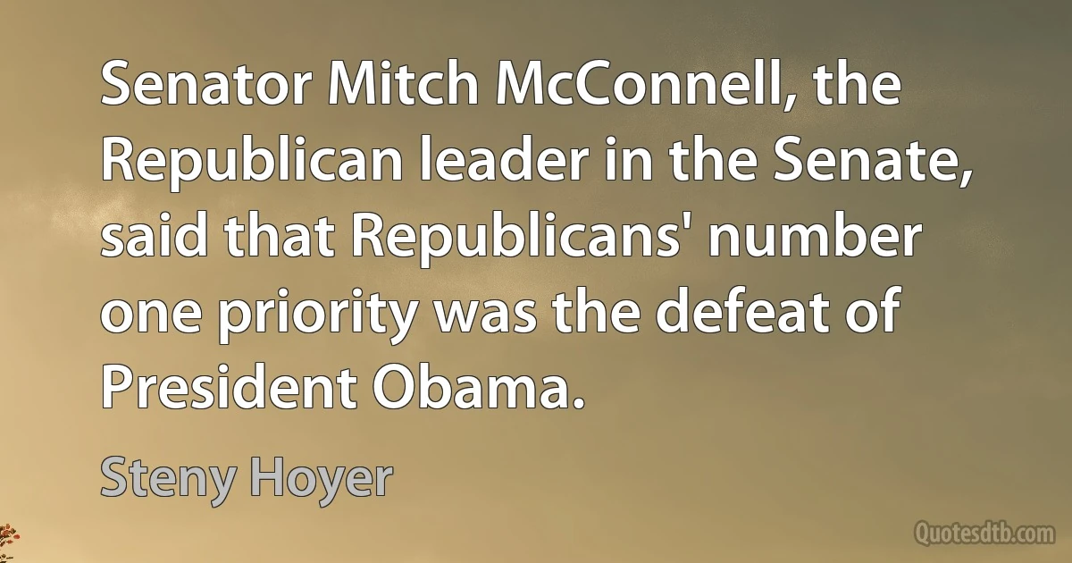 Senator Mitch McConnell, the Republican leader in the Senate, said that Republicans' number one priority was the defeat of President Obama. (Steny Hoyer)