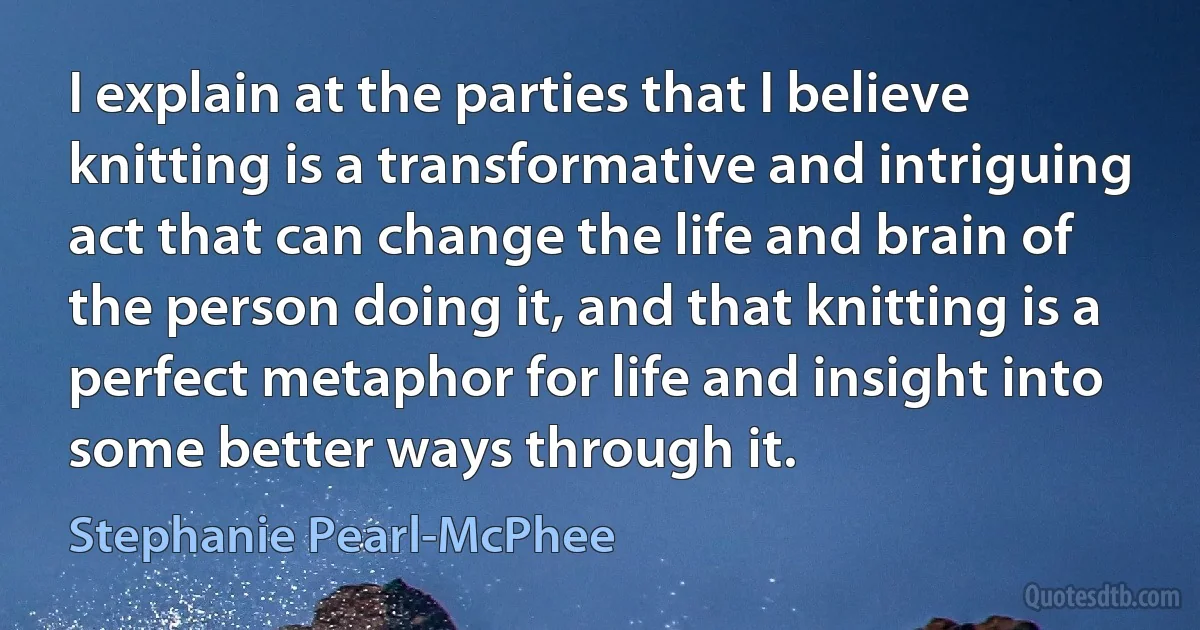 I explain at the parties that I believe knitting is a transformative and intriguing act that can change the life and brain of the person doing it, and that knitting is a perfect metaphor for life and insight into some better ways through it. (Stephanie Pearl-McPhee)