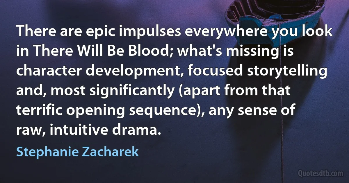 There are epic impulses everywhere you look in There Will Be Blood; what's missing is character development, focused storytelling and, most significantly (apart from that terrific opening sequence), any sense of raw, intuitive drama. (Stephanie Zacharek)