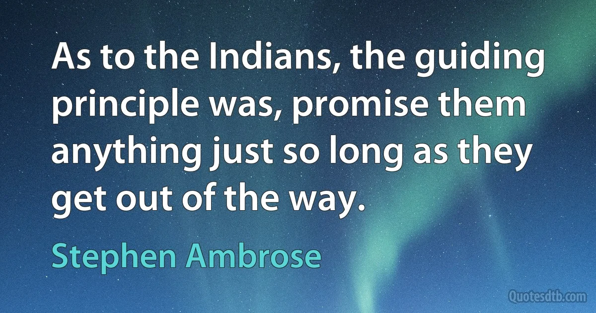 As to the Indians, the guiding principle was, promise them anything just so long as they get out of the way. (Stephen Ambrose)