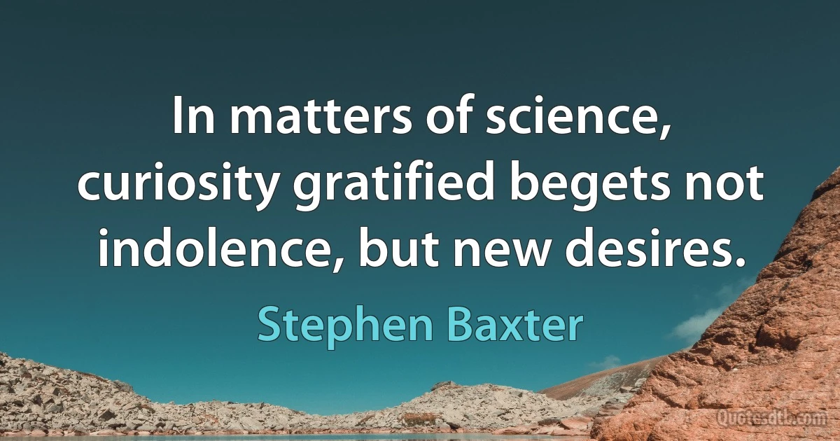 In matters of science, curiosity gratified begets not indolence, but new desires. (Stephen Baxter)