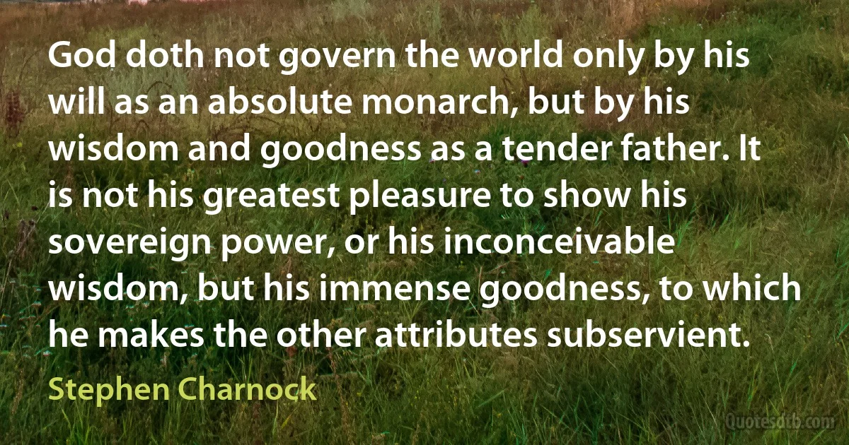 God doth not govern the world only by his will as an absolute monarch, but by his wisdom and goodness as a tender father. It is not his greatest pleasure to show his sovereign power, or his inconceivable wisdom, but his immense goodness, to which he makes the other attributes subservient. (Stephen Charnock)