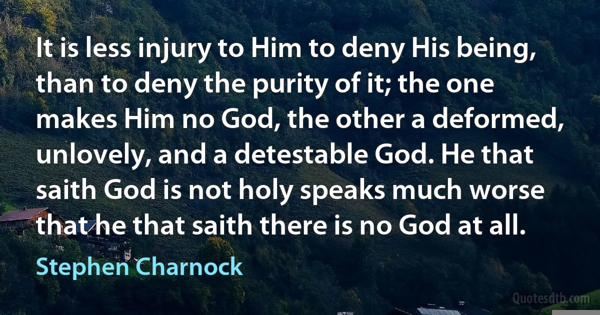 It is less injury to Him to deny His being, than to deny the purity of it; the one makes Him no God, the other a deformed, unlovely, and a detestable God. He that saith God is not holy speaks much worse that he that saith there is no God at all. (Stephen Charnock)