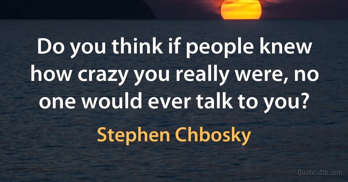 Do you think if people knew how crazy you really were, no one would ever talk to you? (Stephen Chbosky)