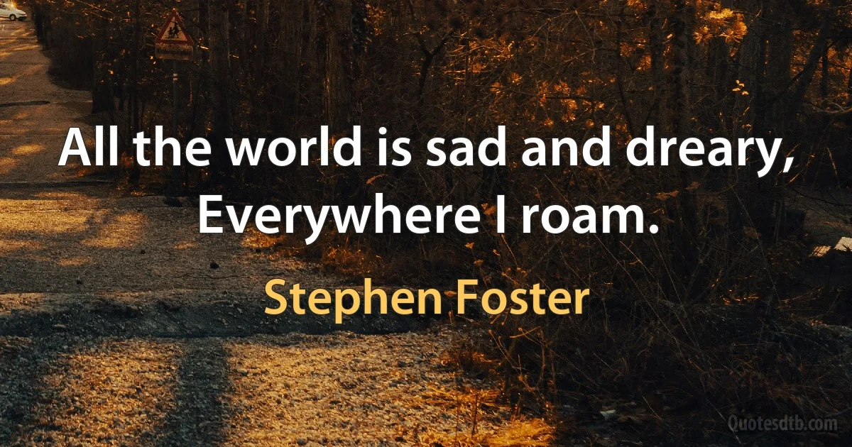 All the world is sad and dreary,
Everywhere I roam. (Stephen Foster)