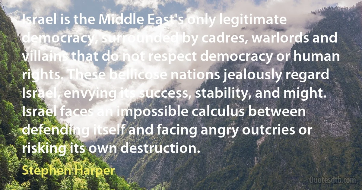 Israel is the Middle East's only legitimate democracy, surrounded by cadres, warlords and villains that do not respect democracy or human rights. These bellicose nations jealously regard Israel, envying its success, stability, and might. Israel faces an impossible calculus between defending itself and facing angry outcries or risking its own destruction. (Stephen Harper)