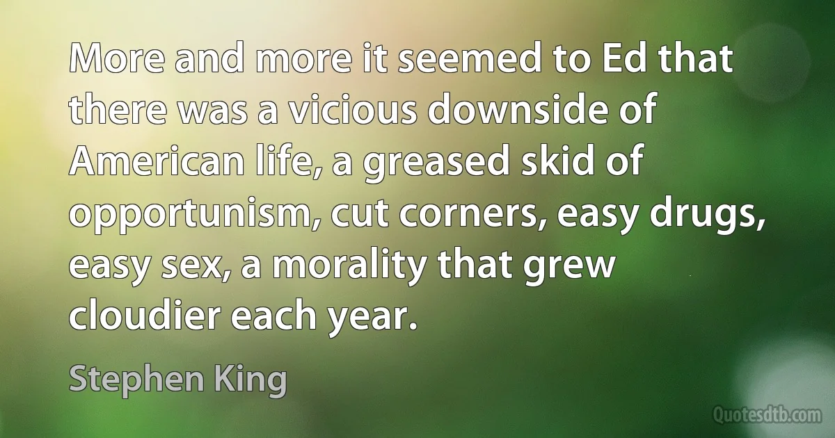 More and more it seemed to Ed that there was a vicious downside of American life, a greased skid of opportunism, cut corners, easy drugs, easy sex, a morality that grew cloudier each year. (Stephen King)