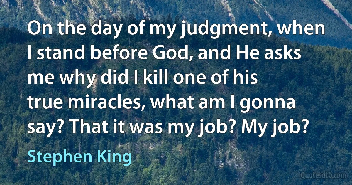 On the day of my judgment, when I stand before God, and He asks me why did I kill one of his true miracles, what am I gonna say? That it was my job? My job? (Stephen King)