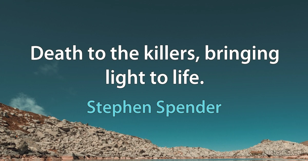 Death to the killers, bringing light to life. (Stephen Spender)