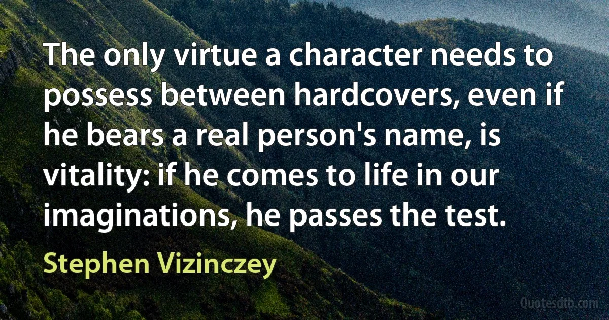 The only virtue a character needs to possess between hardcovers, even if he bears a real person's name, is vitality: if he comes to life in our imaginations, he passes the test. (Stephen Vizinczey)