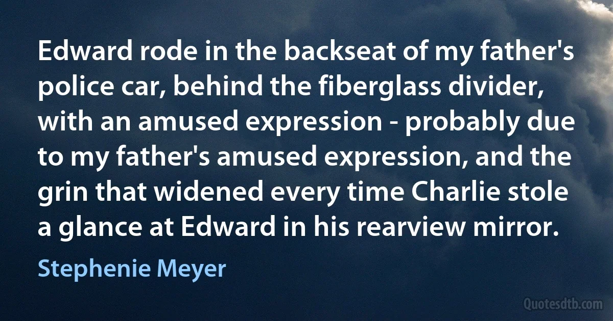 Edward rode in the backseat of my father's police car, behind the fiberglass divider, with an amused expression - probably due to my father's amused expression, and the grin that widened every time Charlie stole a glance at Edward in his rearview mirror. (Stephenie Meyer)