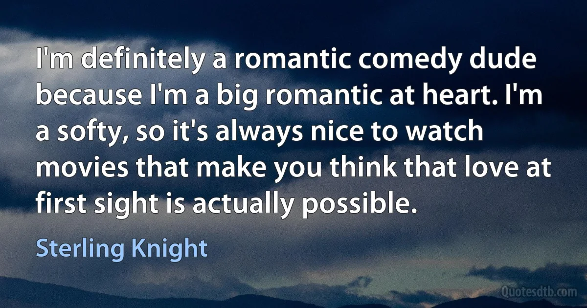 I'm definitely a romantic comedy dude because I'm a big romantic at heart. I'm a softy, so it's always nice to watch movies that make you think that love at first sight is actually possible. (Sterling Knight)