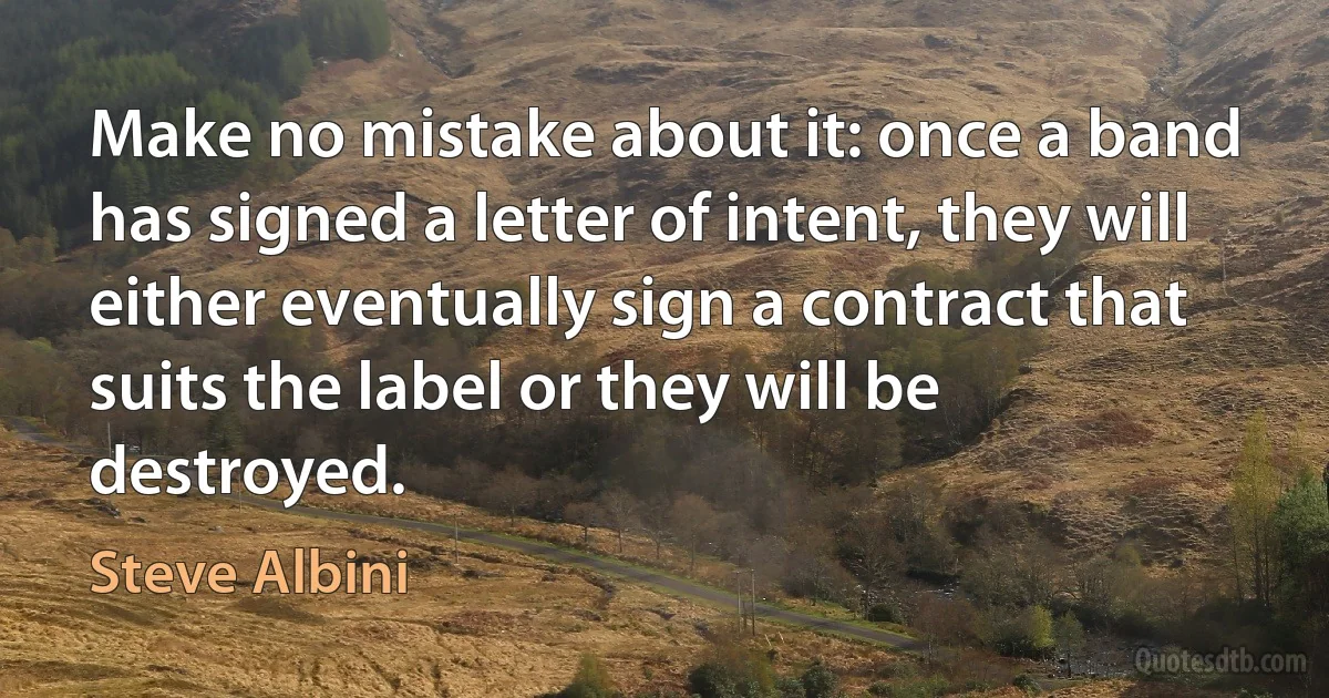 Make no mistake about it: once a band has signed a letter of intent, they will either eventually sign a contract that suits the label or they will be destroyed. (Steve Albini)