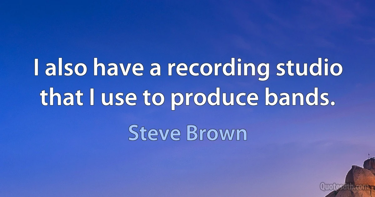 I also have a recording studio that I use to produce bands. (Steve Brown)