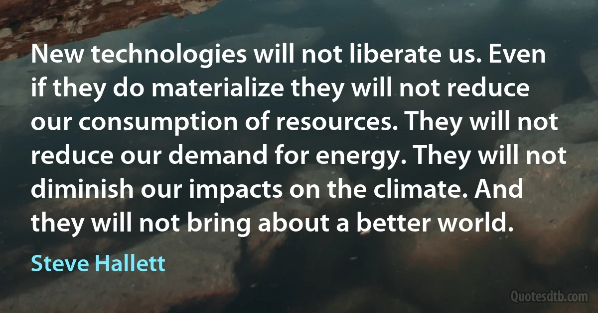 New technologies will not liberate us. Even if they do materialize they will not reduce our consumption of resources. They will not reduce our demand for energy. They will not diminish our impacts on the climate. And they will not bring about a better world. (Steve Hallett)