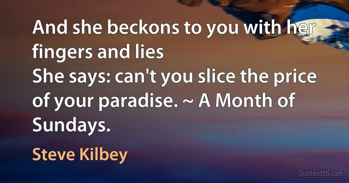 And she beckons to you with her fingers and lies
She says: can't you slice the price of your paradise. ~ A Month of Sundays. (Steve Kilbey)