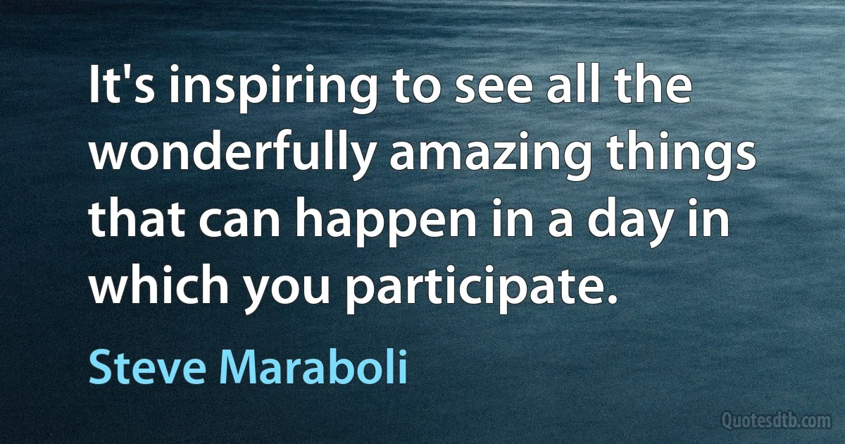 It's inspiring to see all the wonderfully amazing things that can happen in a day in which you participate. (Steve Maraboli)