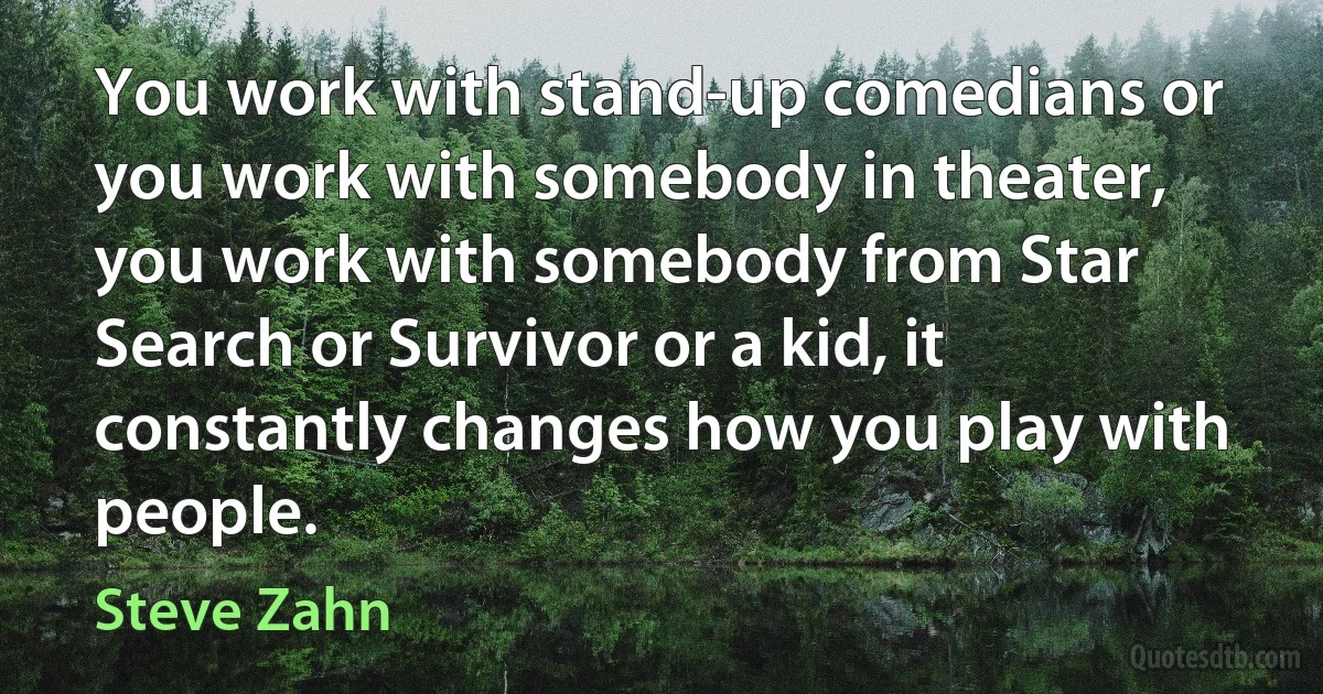 You work with stand-up comedians or you work with somebody in theater, you work with somebody from Star Search or Survivor or a kid, it constantly changes how you play with people. (Steve Zahn)