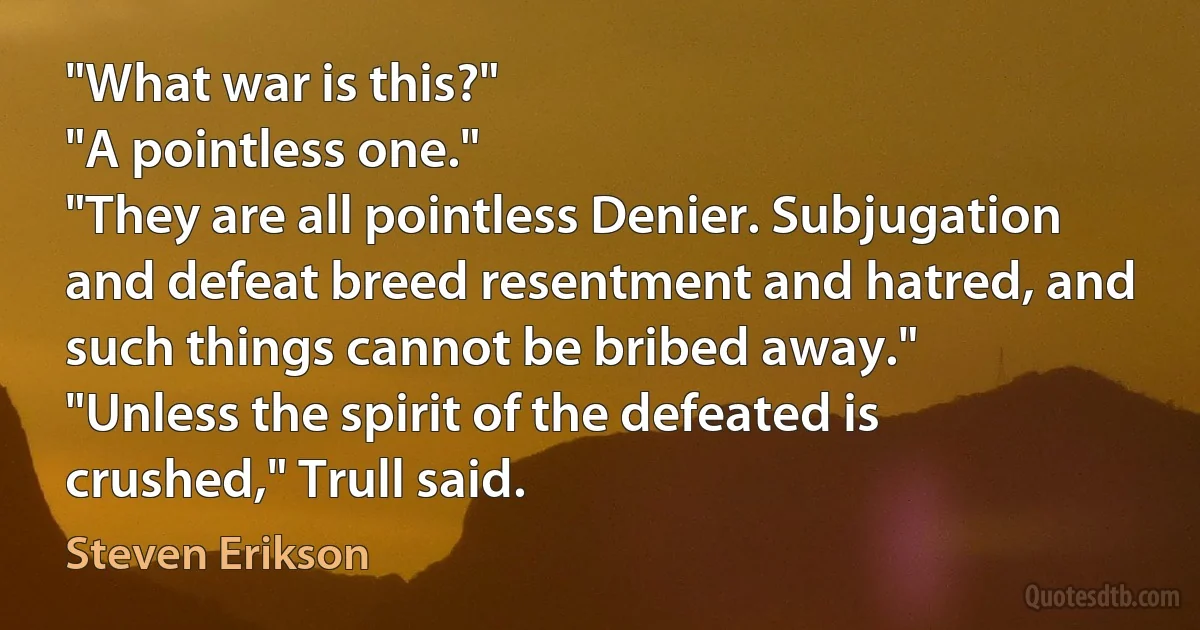 "What war is this?"
"A pointless one."
"They are all pointless Denier. Subjugation and defeat breed resentment and hatred, and such things cannot be bribed away."
"Unless the spirit of the defeated is crushed," Trull said. (Steven Erikson)