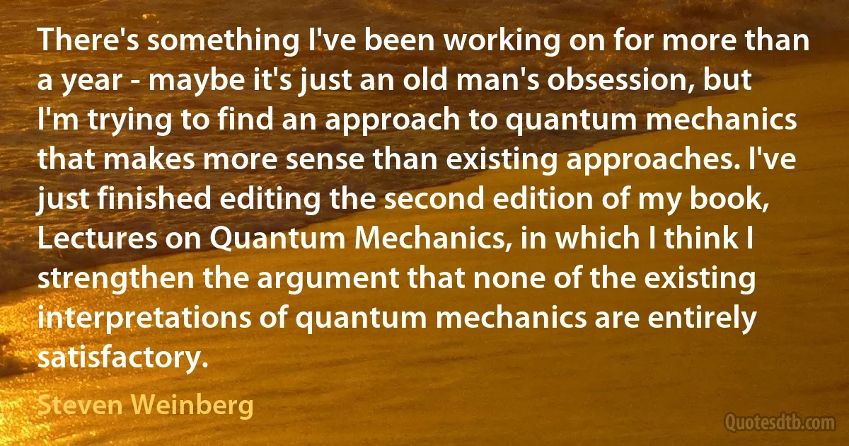 There's something I've been working on for more than a year - maybe it's just an old man's obsession, but I'm trying to find an approach to quantum mechanics that makes more sense than existing approaches. I've just finished editing the second edition of my book, Lectures on Quantum Mechanics, in which I think I strengthen the argument that none of the existing interpretations of quantum mechanics are entirely satisfactory. (Steven Weinberg)