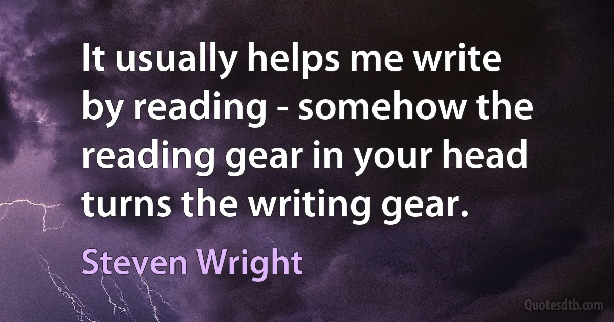 It usually helps me write by reading - somehow the reading gear in your head turns the writing gear. (Steven Wright)