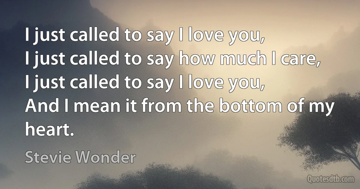 I just called to say I love you,
I just called to say how much I care,
I just called to say I love you,
And I mean it from the bottom of my heart. (Stevie Wonder)