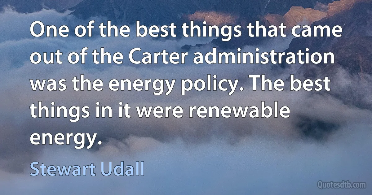 One of the best things that came out of the Carter administration was the energy policy. The best things in it were renewable energy. (Stewart Udall)