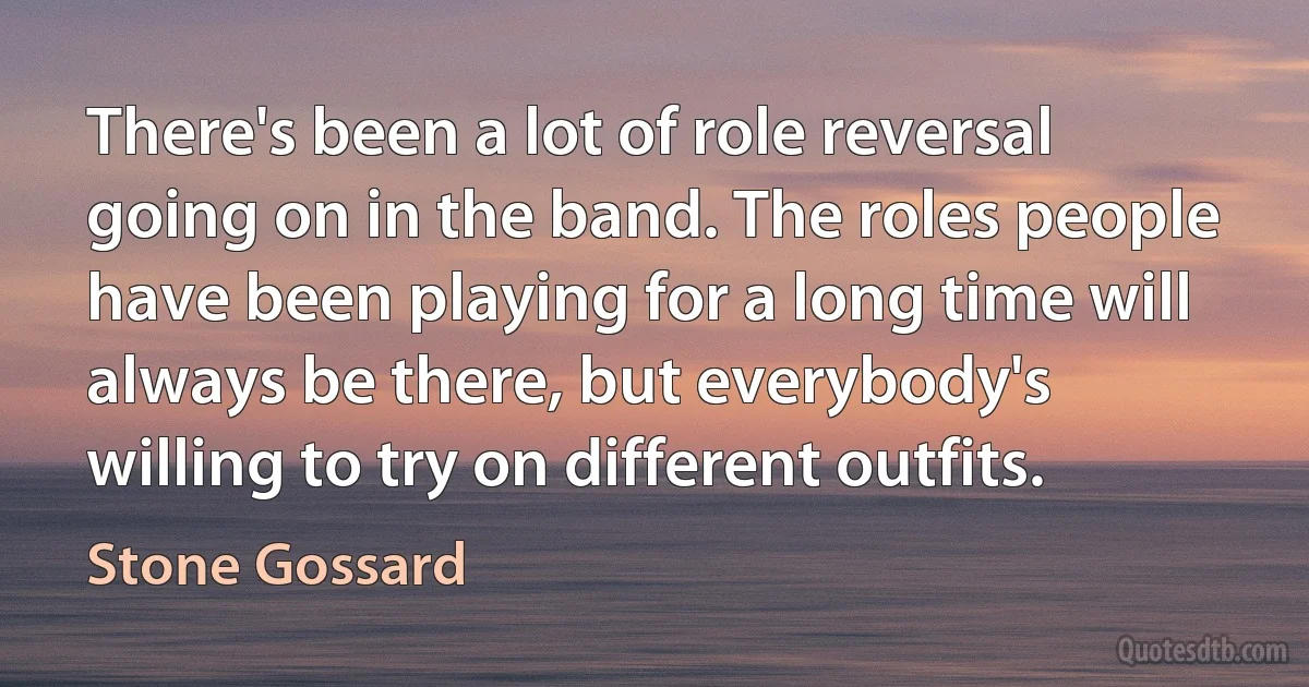 There's been a lot of role reversal going on in the band. The roles people have been playing for a long time will always be there, but everybody's willing to try on different outfits. (Stone Gossard)