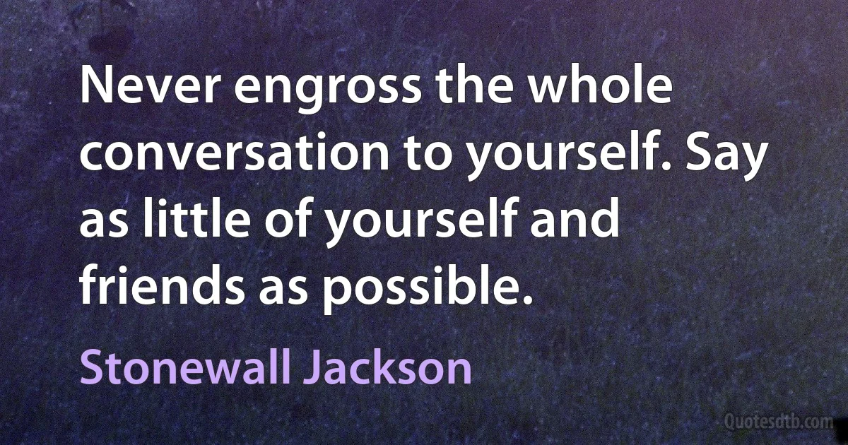 Never engross the whole conversation to yourself. Say as little of yourself and friends as possible. (Stonewall Jackson)