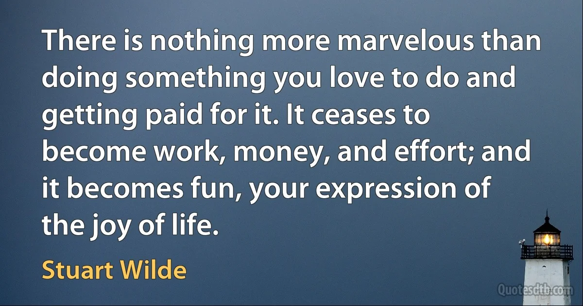 There is nothing more marvelous than doing something you love to do and getting paid for it. It ceases to become work, money, and effort; and it becomes fun, your expression of the joy of life. (Stuart Wilde)