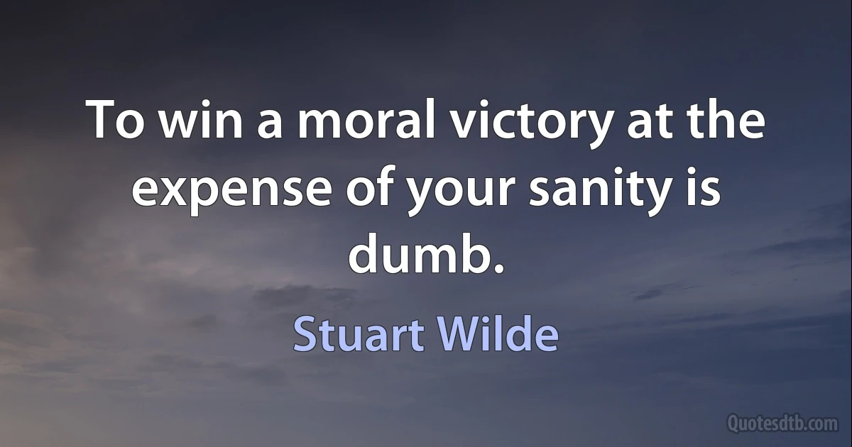 To win a moral victory at the expense of your sanity is dumb. (Stuart Wilde)