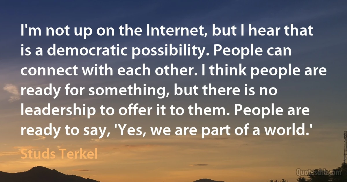 I'm not up on the Internet, but I hear that is a democratic possibility. People can connect with each other. I think people are ready for something, but there is no leadership to offer it to them. People are ready to say, 'Yes, we are part of a world.' (Studs Terkel)