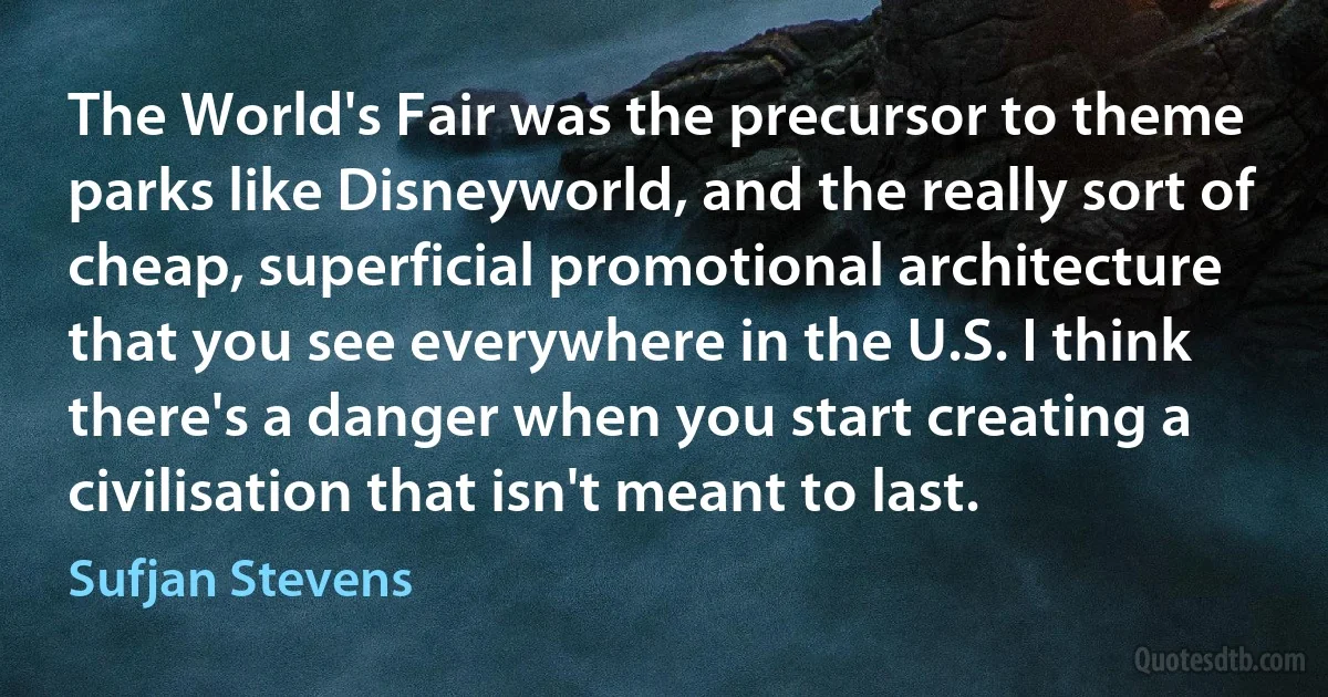 The World's Fair was the precursor to theme parks like Disneyworld, and the really sort of cheap, superficial promotional architecture that you see everywhere in the U.S. I think there's a danger when you start creating a civilisation that isn't meant to last. (Sufjan Stevens)